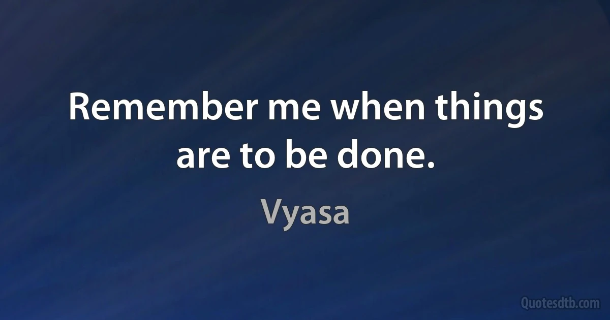 Remember me when things are to be done. (Vyasa)