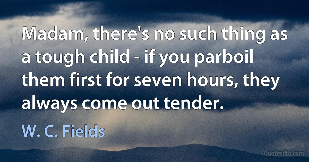 Madam, there's no such thing as a tough child - if you parboil them first for seven hours, they always come out tender. (W. C. Fields)