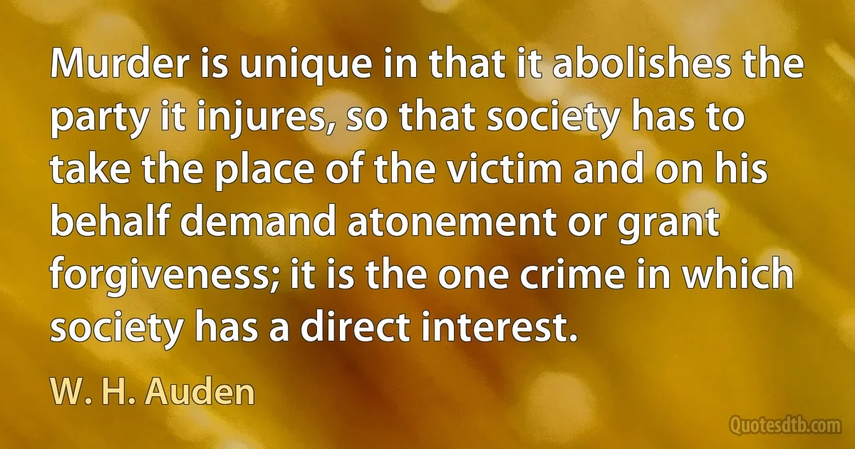 Murder is unique in that it abolishes the party it injures, so that society has to take the place of the victim and on his behalf demand atonement or grant forgiveness; it is the one crime in which society has a direct interest. (W. H. Auden)