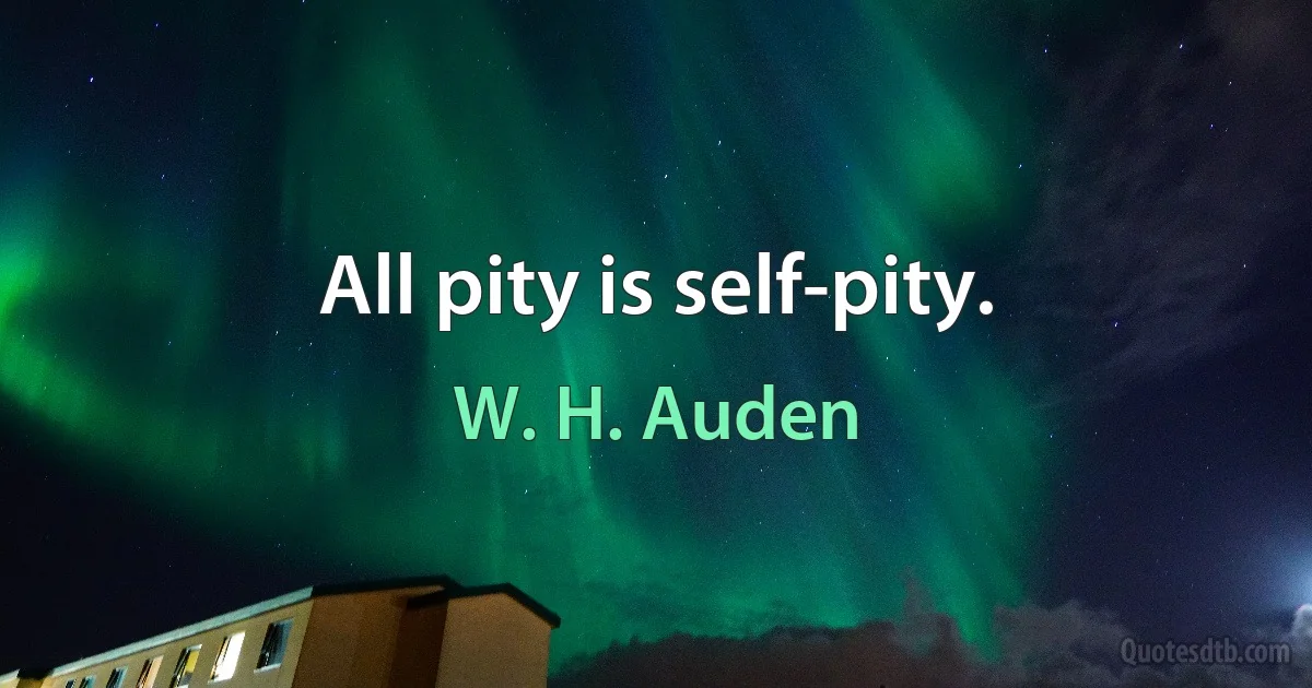 All pity is self-pity. (W. H. Auden)