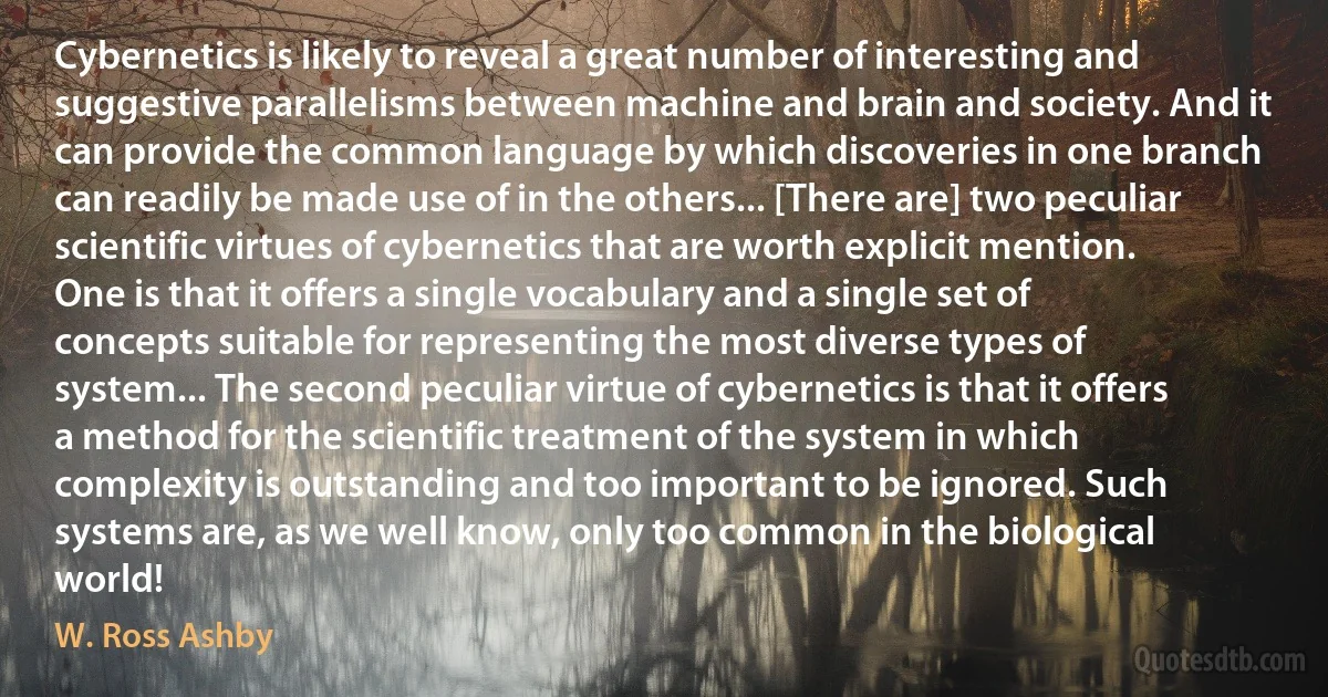 Cybernetics is likely to reveal a great number of interesting and suggestive parallelisms between machine and brain and society. And it can provide the common language by which discoveries in one branch can readily be made use of in the others... [There are] two peculiar scientific virtues of cybernetics that are worth explicit mention. One is that it offers a single vocabulary and a single set of concepts suitable for representing the most diverse types of system... The second peculiar virtue of cybernetics is that it offers a method for the scientific treatment of the system in which complexity is outstanding and too important to be ignored. Such systems are, as we well know, only too common in the biological world! (W. Ross Ashby)