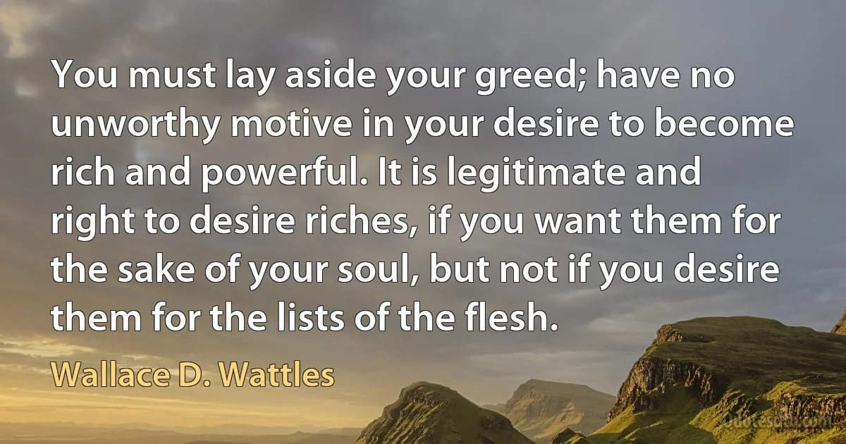 You must lay aside your greed; have no unworthy motive in your desire to become rich and powerful. It is legitimate and right to desire riches, if you want them for the sake of your soul, but not if you desire them for the lists of the flesh. (Wallace D. Wattles)