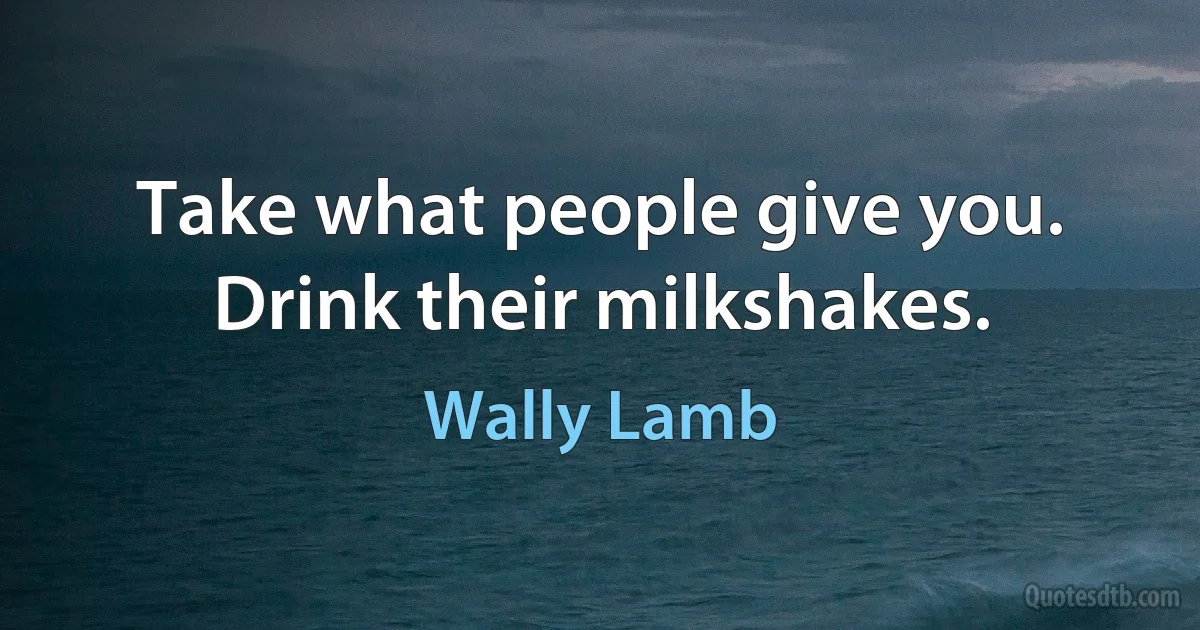 Take what people give you. Drink their milkshakes. (Wally Lamb)