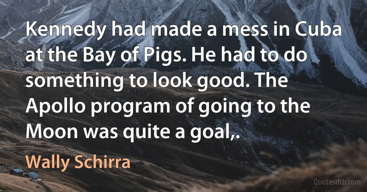 Kennedy had made a mess in Cuba at the Bay of Pigs. He had to do something to look good. The Apollo program of going to the Moon was quite a goal,. (Wally Schirra)