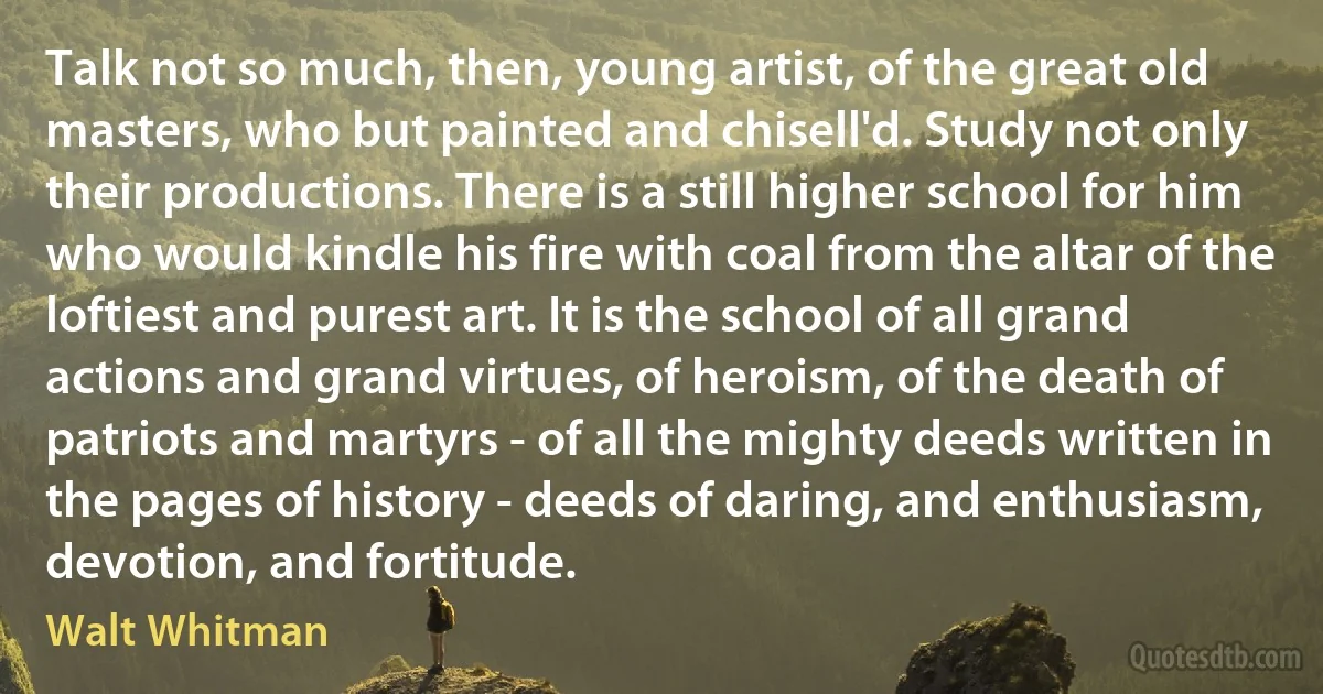 Talk not so much, then, young artist, of the great old masters, who but painted and chisell'd. Study not only their productions. There is a still higher school for him who would kindle his fire with coal from the altar of the loftiest and purest art. It is the school of all grand actions and grand virtues, of heroism, of the death of patriots and martyrs - of all the mighty deeds written in the pages of history - deeds of daring, and enthusiasm, devotion, and fortitude. (Walt Whitman)