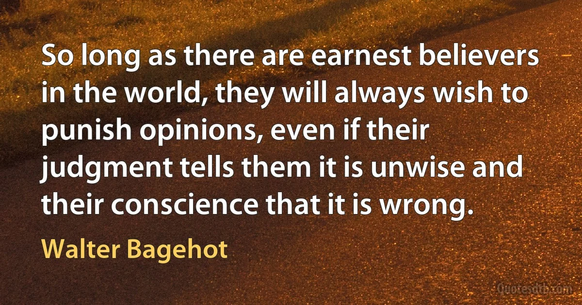 So long as there are earnest believers in the world, they will always wish to punish opinions, even if their judgment tells them it is unwise and their conscience that it is wrong. (Walter Bagehot)