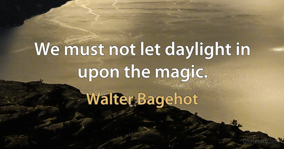 We must not let daylight in upon the magic. (Walter Bagehot)