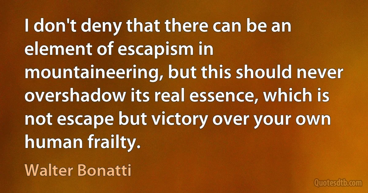 I don't deny that there can be an element of escapism in mountaineering, but this should never overshadow its real essence, which is not escape but victory over your own human frailty. (Walter Bonatti)