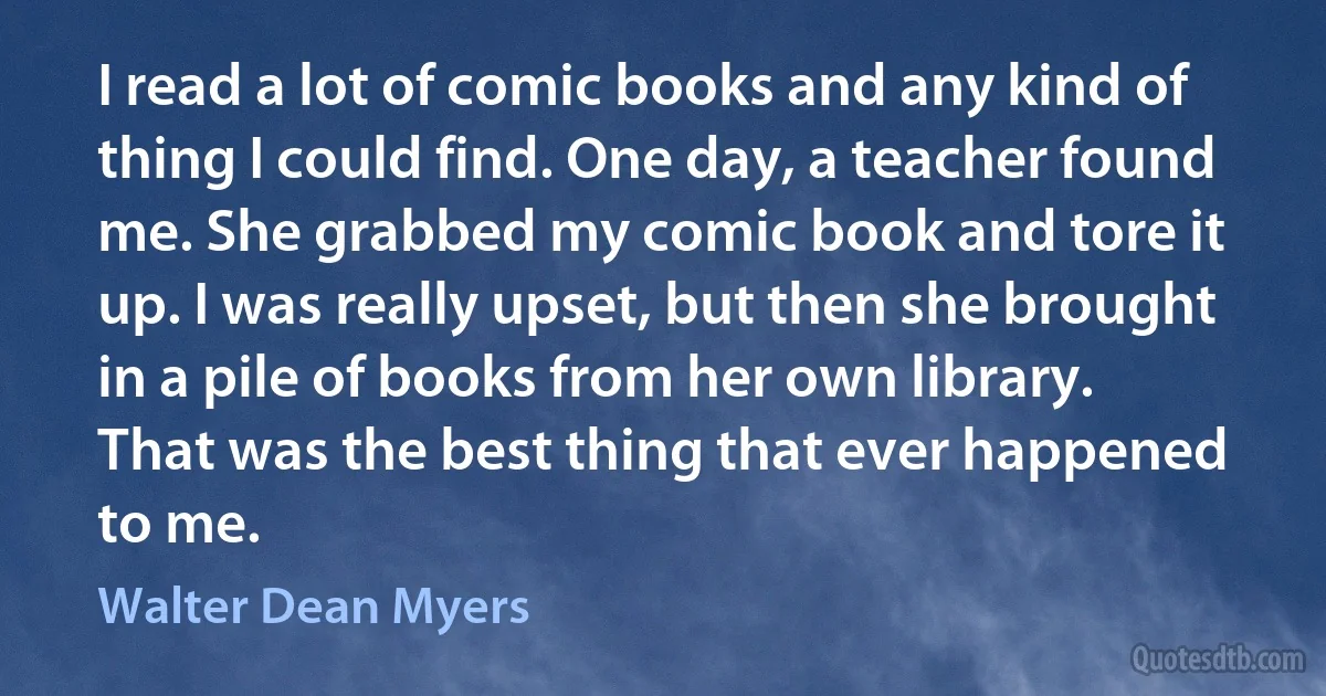 I read a lot of comic books and any kind of thing I could find. One day, a teacher found me. She grabbed my comic book and tore it up. I was really upset, but then she brought in a pile of books from her own library. That was the best thing that ever happened to me. (Walter Dean Myers)