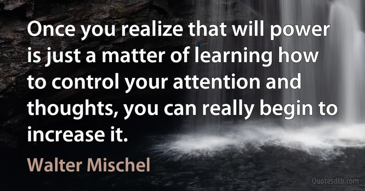 Once you realize that will power is just a matter of learning how to control your attention and thoughts, you can really begin to increase it. (Walter Mischel)