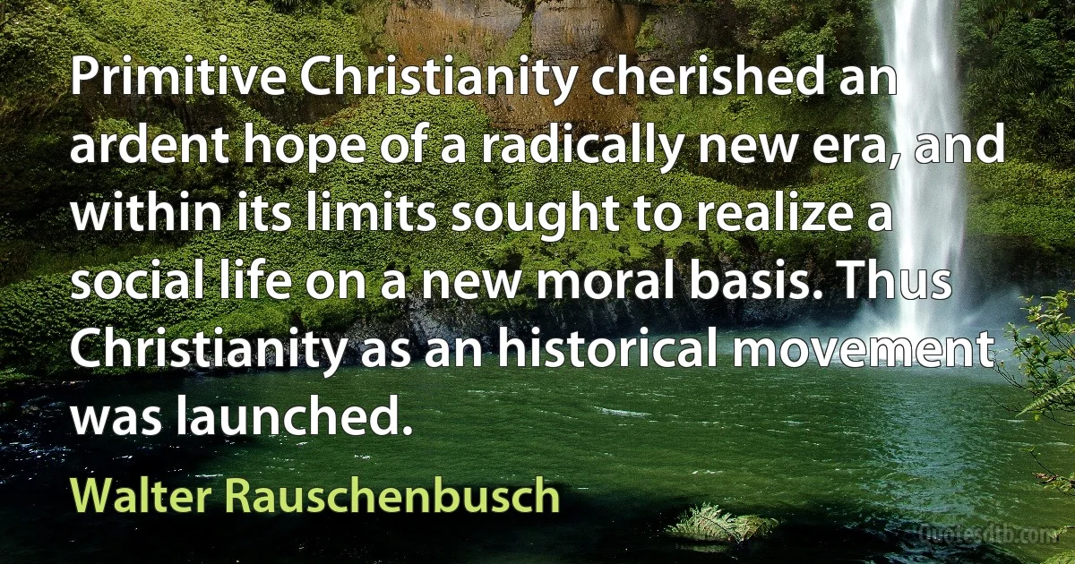 Primitive Christianity cherished an ardent hope of a radically new era, and within its limits sought to realize a social life on a new moral basis. Thus Christianity as an historical movement was launched. (Walter Rauschenbusch)