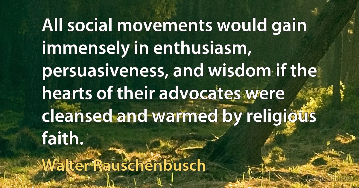 All social movements would gain immensely in enthusiasm, persuasiveness, and wisdom if the hearts of their advocates were cleansed and warmed by religious faith. (Walter Rauschenbusch)