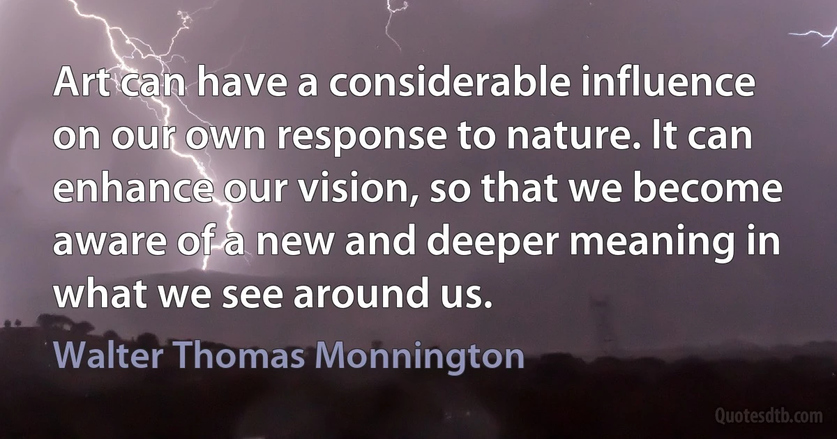 Art can have a considerable influence on our own response to nature. It can enhance our vision, so that we become aware of a new and deeper meaning in what we see around us. (Walter Thomas Monnington)