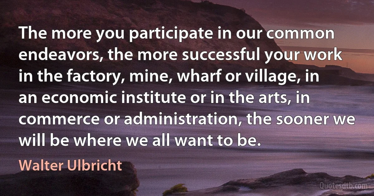 The more you participate in our common endeavors, the more successful your work in the factory, mine, wharf or village, in an economic institute or in the arts, in commerce or administration, the sooner we will be where we all want to be. (Walter Ulbricht)