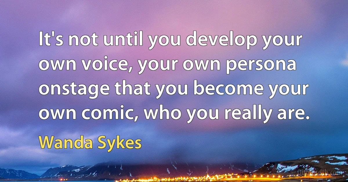 It's not until you develop your own voice, your own persona onstage that you become your own comic, who you really are. (Wanda Sykes)