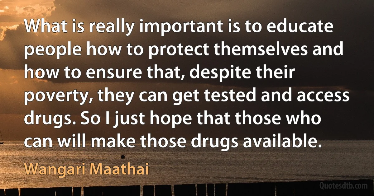 What is really important is to educate people how to protect themselves and how to ensure that, despite their poverty, they can get tested and access drugs. So I just hope that those who can will make those drugs available. (Wangari Maathai)