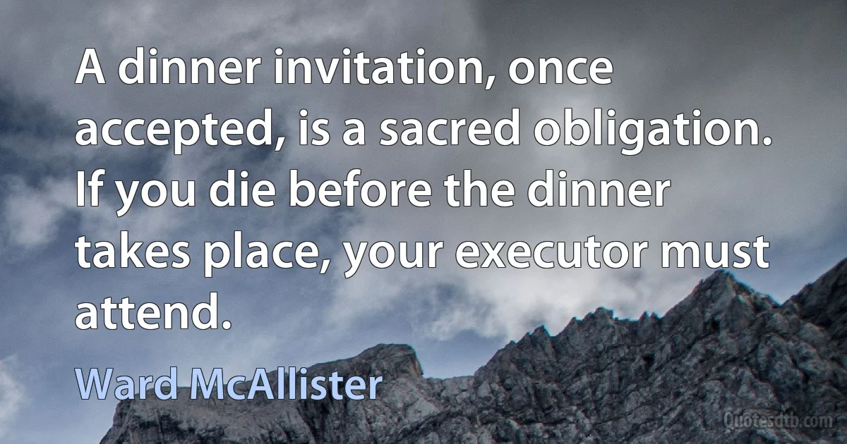 A dinner invitation, once accepted, is a sacred obligation. If you die before the dinner takes place, your executor must attend. (Ward McAllister)