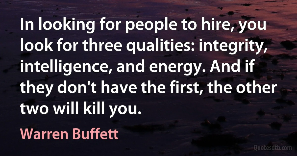 In looking for people to hire, you look for three qualities: integrity, intelligence, and energy. And if they don't have the first, the other two will kill you. (Warren Buffett)