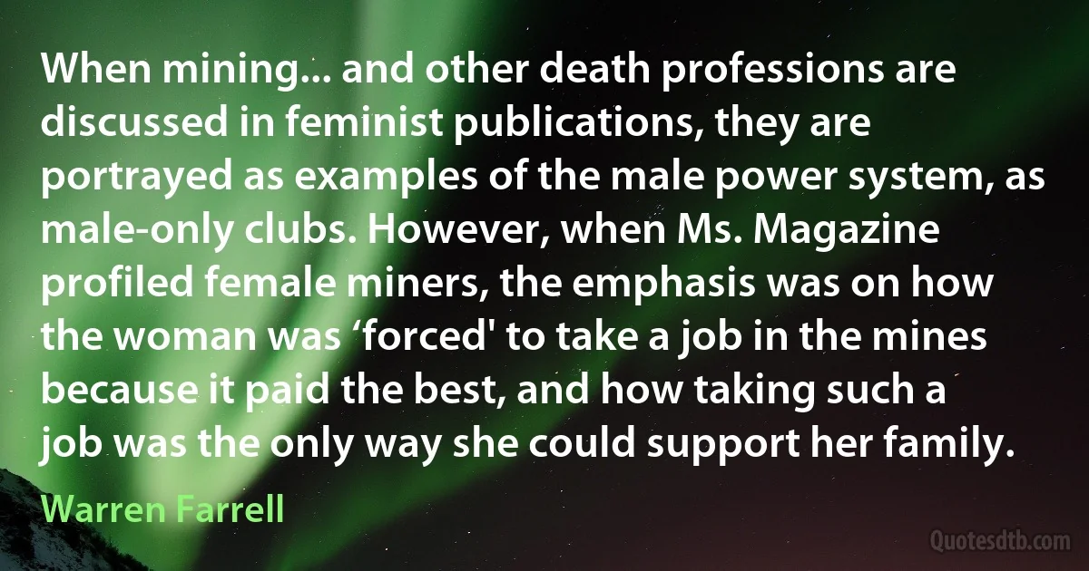 When mining... and other death professions are discussed in feminist publications, they are portrayed as examples of the male power system, as male-only clubs. However, when Ms. Magazine profiled female miners, the emphasis was on how the woman was ‘forced' to take a job in the mines because it paid the best, and how taking such a job was the only way she could support her family. (Warren Farrell)