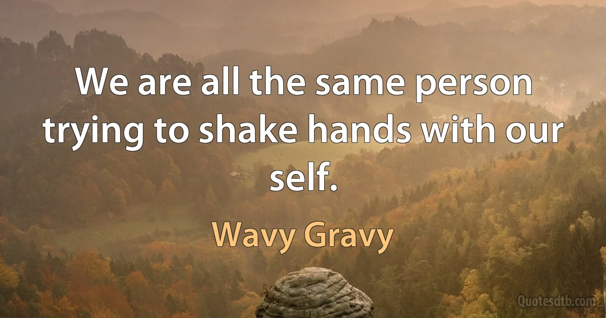 We are all the same person trying to shake hands with our self. (Wavy Gravy)