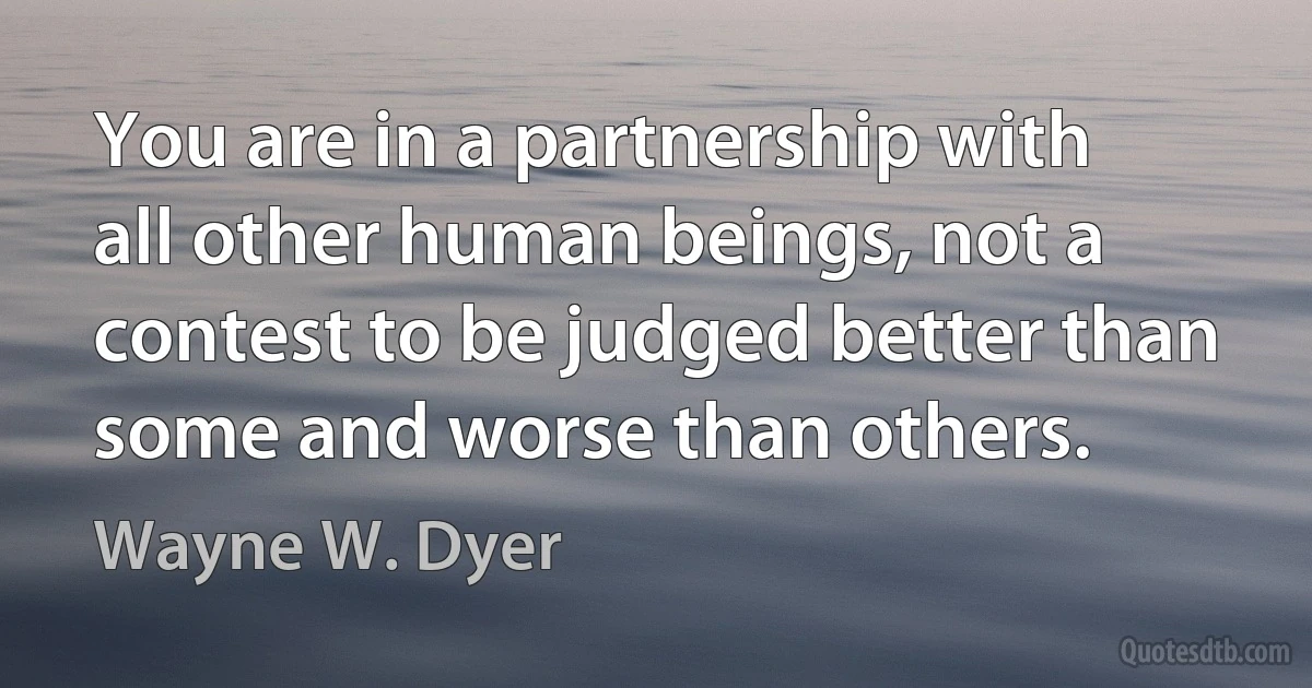 You are in a partnership with all other human beings, not a contest to be judged better than some and worse than others. (Wayne W. Dyer)