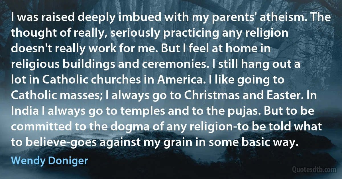 I was raised deeply imbued with my parents' atheism. The thought of really, seriously practicing any religion doesn't really work for me. But I feel at home in religious buildings and ceremonies. I still hang out a lot in Catholic churches in America. I like going to Catholic masses; I always go to Christmas and Easter. In India I always go to temples and to the pujas. But to be committed to the dogma of any religion-to be told what to believe-goes against my grain in some basic way. (Wendy Doniger)