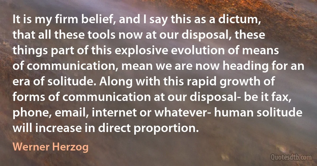 It is my firm belief, and I say this as a dictum, that all these tools now at our disposal, these things part of this explosive evolution of means of communication, mean we are now heading for an era of solitude. Along with this rapid growth of forms of communication at our disposal- be it fax, phone, email, internet or whatever- human solitude will increase in direct proportion. (Werner Herzog)