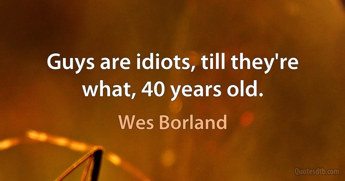 Guys are idiots, till they're what, 40 years old. (Wes Borland)