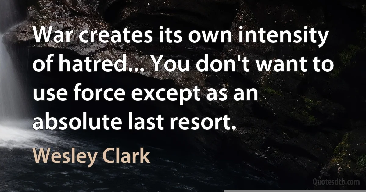 War creates its own intensity of hatred... You don't want to use force except as an absolute last resort. (Wesley Clark)