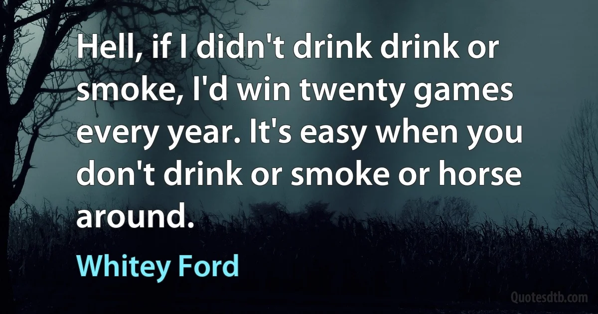 Hell, if I didn't drink drink or smoke, I'd win twenty games every year. It's easy when you don't drink or smoke or horse around. (Whitey Ford)