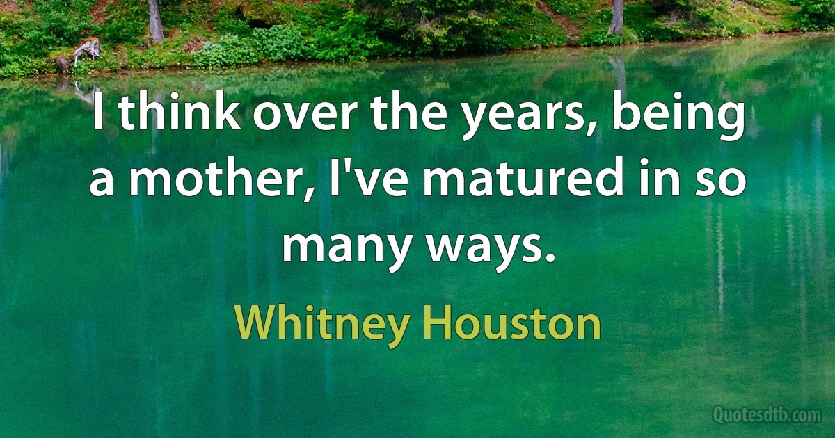 I think over the years, being a mother, I've matured in so many ways. (Whitney Houston)