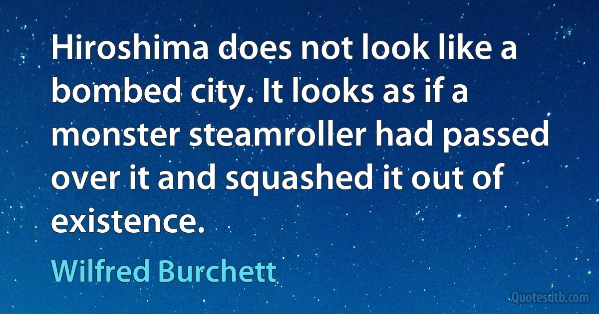 Hiroshima does not look like a bombed city. It looks as if a monster steamroller had passed over it and squashed it out of existence. (Wilfred Burchett)