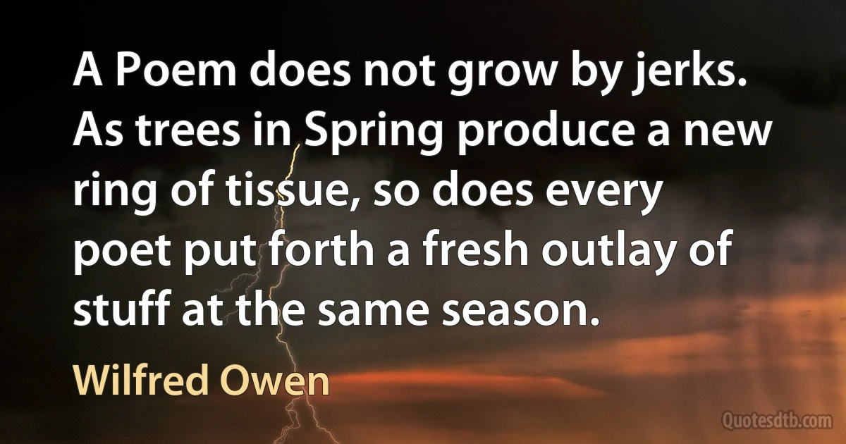 A Poem does not grow by jerks. As trees in Spring produce a new ring of tissue, so does every poet put forth a fresh outlay of stuff at the same season. (Wilfred Owen)