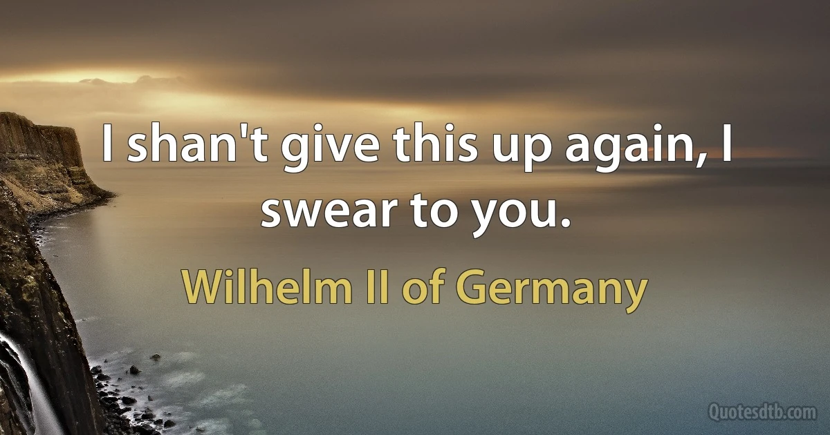 I shan't give this up again, I swear to you. (Wilhelm II of Germany)