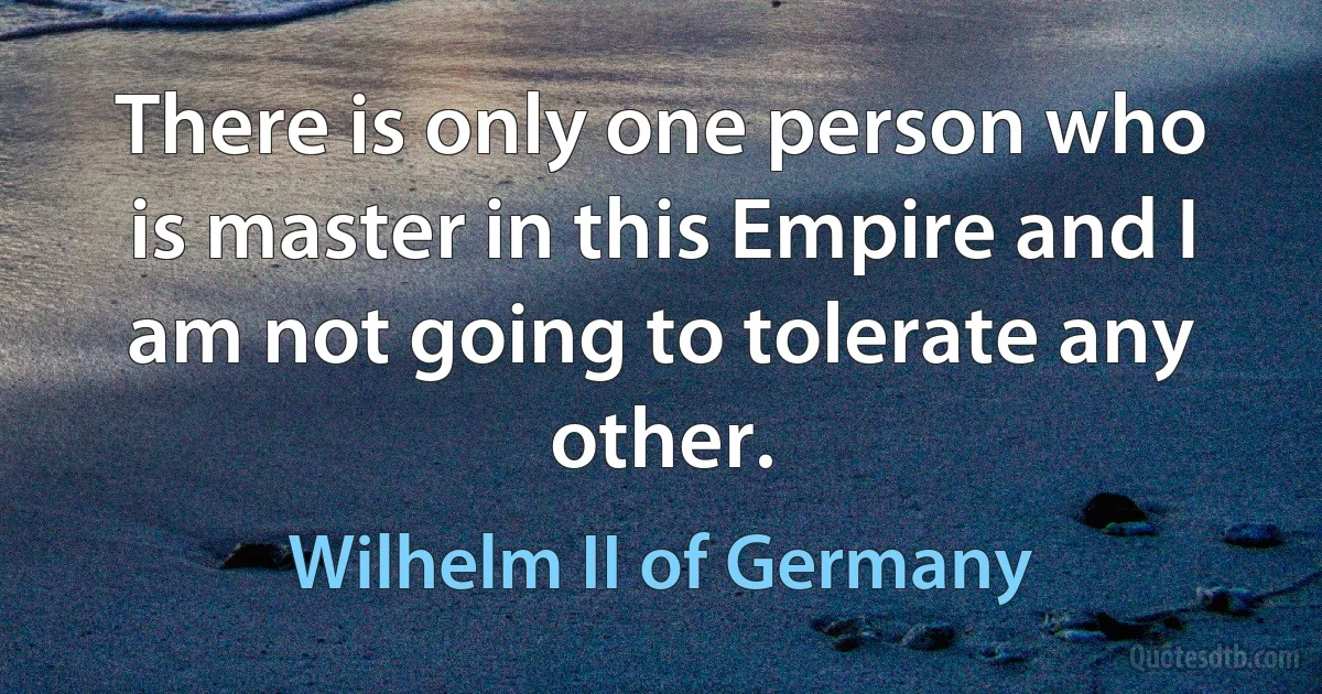 There is only one person who is master in this Empire and I am not going to tolerate any other. (Wilhelm II of Germany)