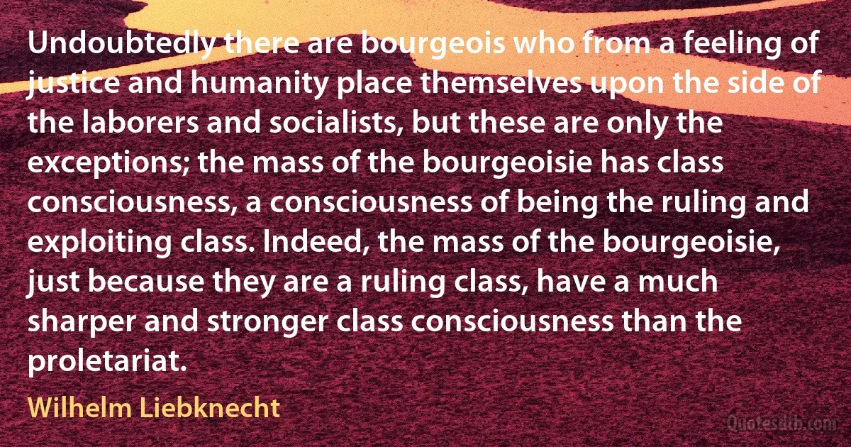 Undoubtedly there are bourgeois who from a feeling of justice and humanity place themselves upon the side of the laborers and socialists, but these are only the exceptions; the mass of the bourgeoisie has class consciousness, a consciousness of being the ruling and exploiting class. Indeed, the mass of the bourgeoisie, just because they are a ruling class, have a much sharper and stronger class consciousness than the proletariat. (Wilhelm Liebknecht)