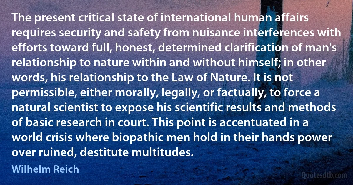 The present critical state of international human affairs requires security and safety from nuisance interferences with efforts toward full, honest, determined clarification of man's relationship to nature within and without himself; in other words, his relationship to the Law of Nature. It is not permissible, either morally, legally, or factually, to force a natural scientist to expose his scientific results and methods of basic research in court. This point is accentuated in a world crisis where biopathic men hold in their hands power over ruined, destitute multitudes. (Wilhelm Reich)