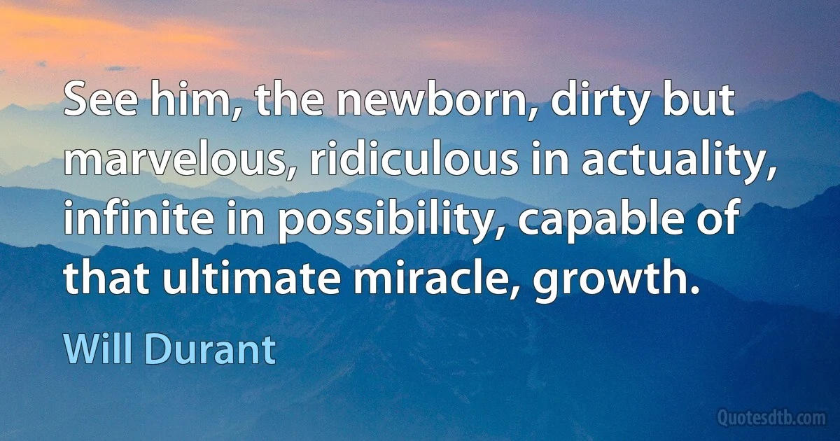 See him, the newborn, dirty but marvelous, ridiculous in actuality, infinite in possibility, capable of that ultimate miracle, growth. (Will Durant)