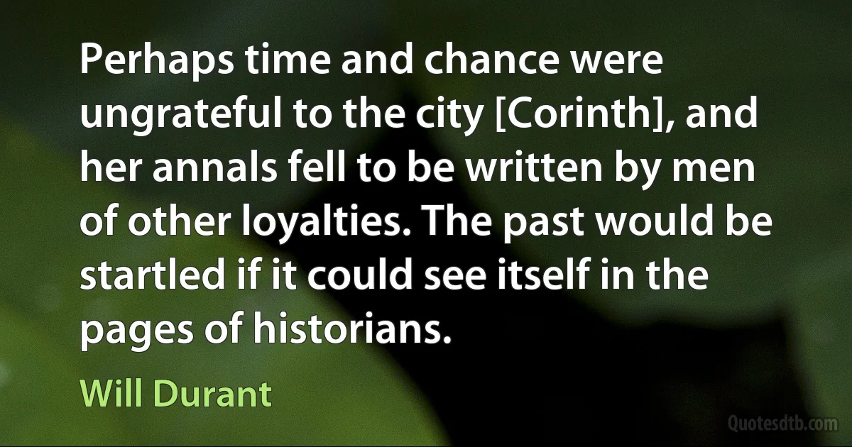 Perhaps time and chance were ungrateful to the city [Corinth], and her annals fell to be written by men of other loyalties. The past would be startled if it could see itself in the pages of historians. (Will Durant)