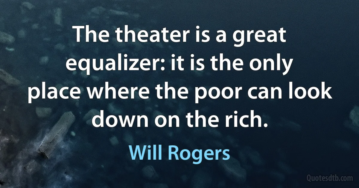 The theater is a great equalizer: it is the only place where the poor can look down on the rich. (Will Rogers)