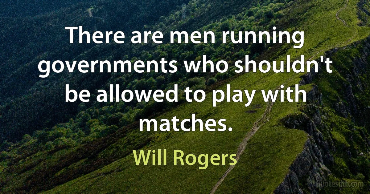 There are men running governments who shouldn't be allowed to play with matches. (Will Rogers)