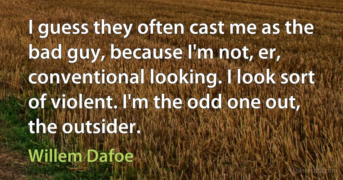 I guess they often cast me as the bad guy, because I'm not, er, conventional looking. I look sort of violent. I'm the odd one out, the outsider. (Willem Dafoe)