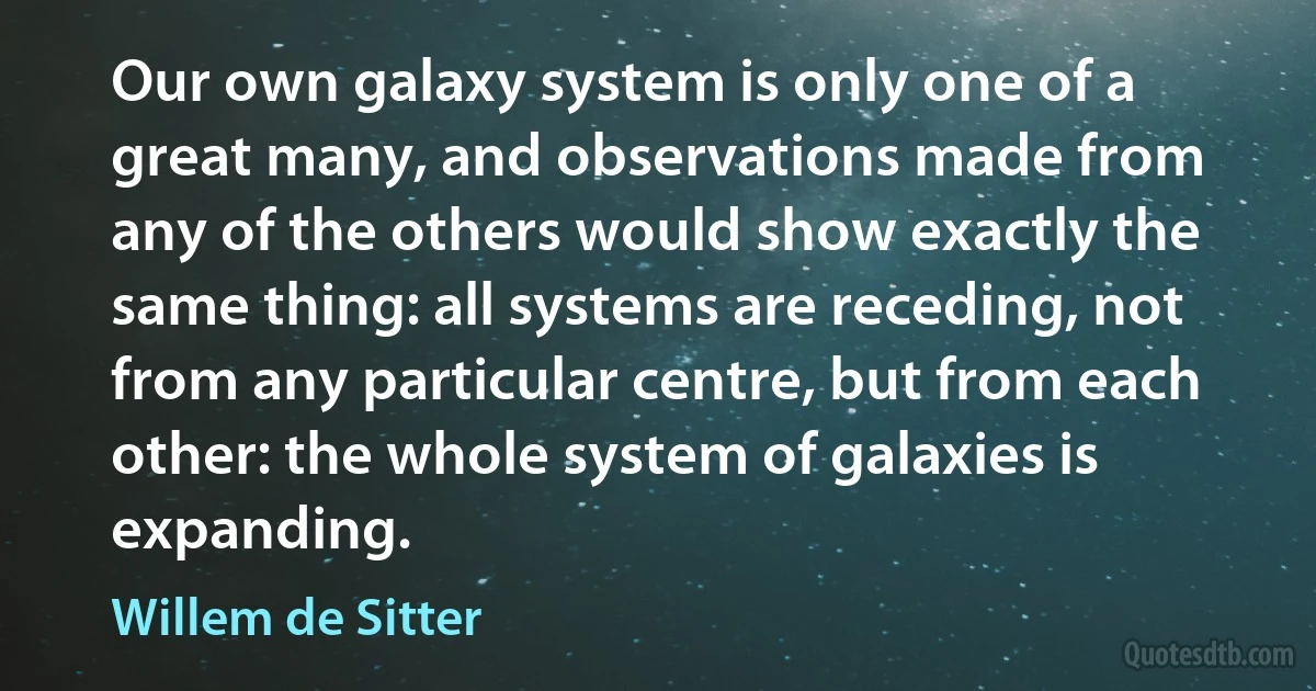 Our own galaxy system is only one of a great many, and observations made from any of the others would show exactly the same thing: all systems are receding, not from any particular centre, but from each other: the whole system of galaxies is expanding. (Willem de Sitter)