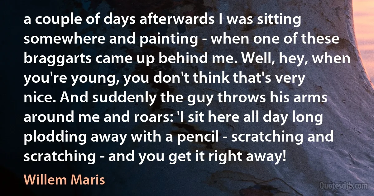 a couple of days afterwards I was sitting somewhere and painting - when one of these braggarts came up behind me. Well, hey, when you're young, you don't think that's very nice. And suddenly the guy throws his arms around me and roars: 'I sit here all day long plodding away with a pencil - scratching and scratching - and you get it right away! (Willem Maris)