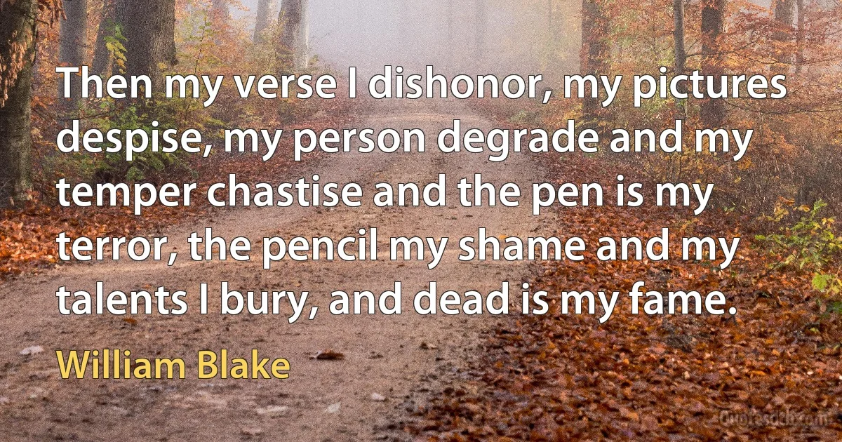 Then my verse I dishonor, my pictures despise, my person degrade and my temper chastise and the pen is my terror, the pencil my shame and my talents I bury, and dead is my fame. (William Blake)