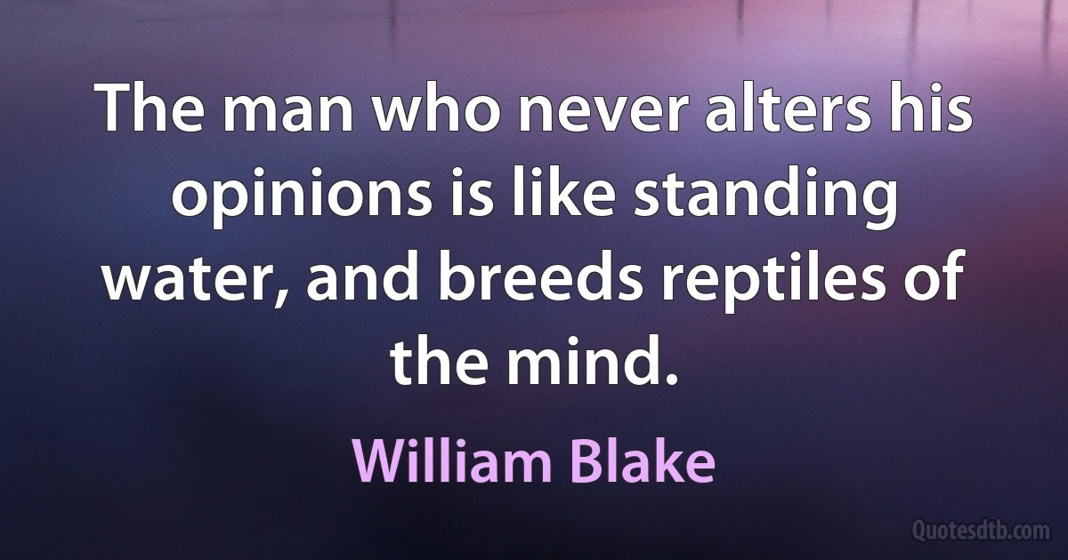 The man who never alters his opinions is like standing water, and breeds reptiles of the mind. (William Blake)