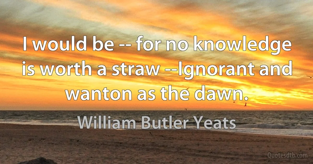 I would be -- for no knowledge is worth a straw --Ignorant and wanton as the dawn. (William Butler Yeats)