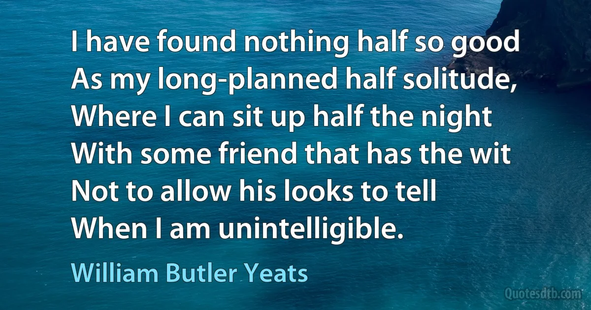 I have found nothing half so good
As my long-planned half solitude,
Where I can sit up half the night
With some friend that has the wit
Not to allow his looks to tell
When I am unintelligible. (William Butler Yeats)