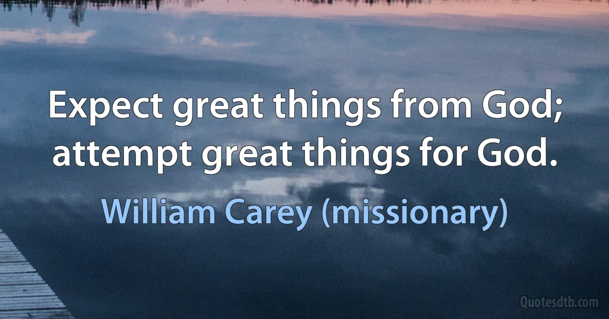 Expect great things from God; attempt great things for God. (William Carey (missionary))