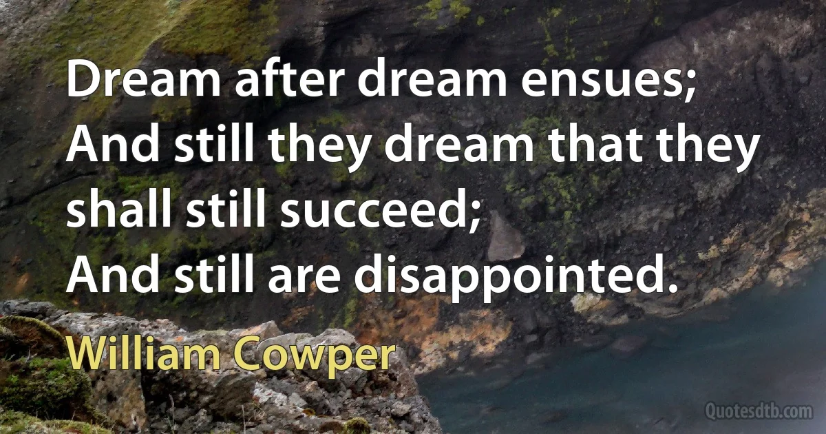 Dream after dream ensues;
And still they dream that they shall still succeed;
And still are disappointed. (William Cowper)